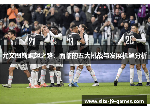 尤文图斯崛起之路：面临的五大挑战与发展机遇分析