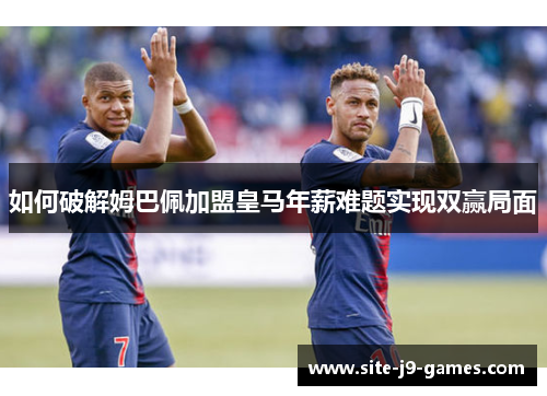 如何破解姆巴佩加盟皇马年薪难题实现双赢局面