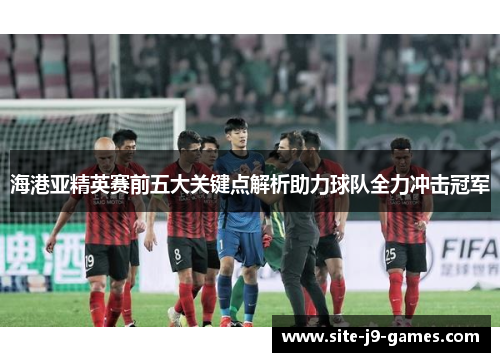 海港亚精英赛前五大关键点解析助力球队全力冲击冠军