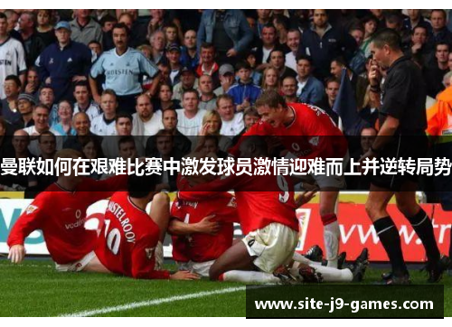 曼联如何在艰难比赛中激发球员激情迎难而上并逆转局势