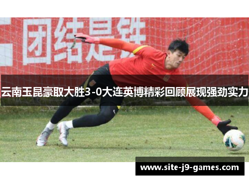 云南玉昆豪取大胜3-0大连英博精彩回顾展现强劲实力