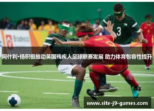 阿什利·扬积极推动英国残疾人足球联赛发展 助力体育包容性提升 阿什利·扬积极推动英国残疾人足球联赛发展 助力体育包容性提升