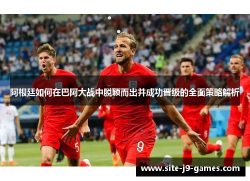 阿根廷如何在巴阿大战中脱颖而出并成功晋级的全面策略解析