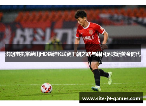 洪明甫执掌蔚山HD缔造K联赛王朝之路与韩国足球新黄金时代