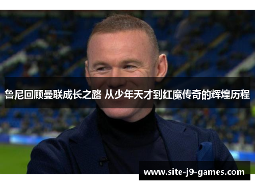 鲁尼回顾曼联成长之路 从少年天才到红魔传奇的辉煌历程