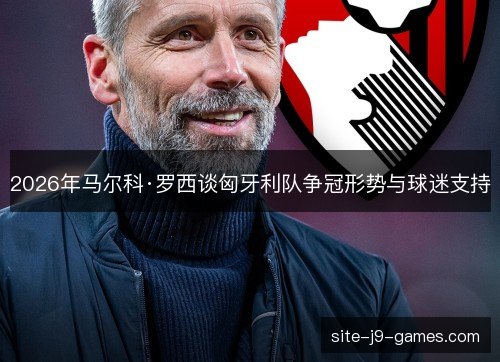 2026年马尔科·罗西谈匈牙利队争冠形势与球迷支持 2026年马尔科·罗西谈匈牙利队争冠形势与球迷支持